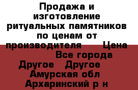 Продажа и изготовление ритуальных памятников по ценам от производителя!!! › Цена ­ 5 000 - Все города Другое » Другое   . Амурская обл.,Архаринский р-н